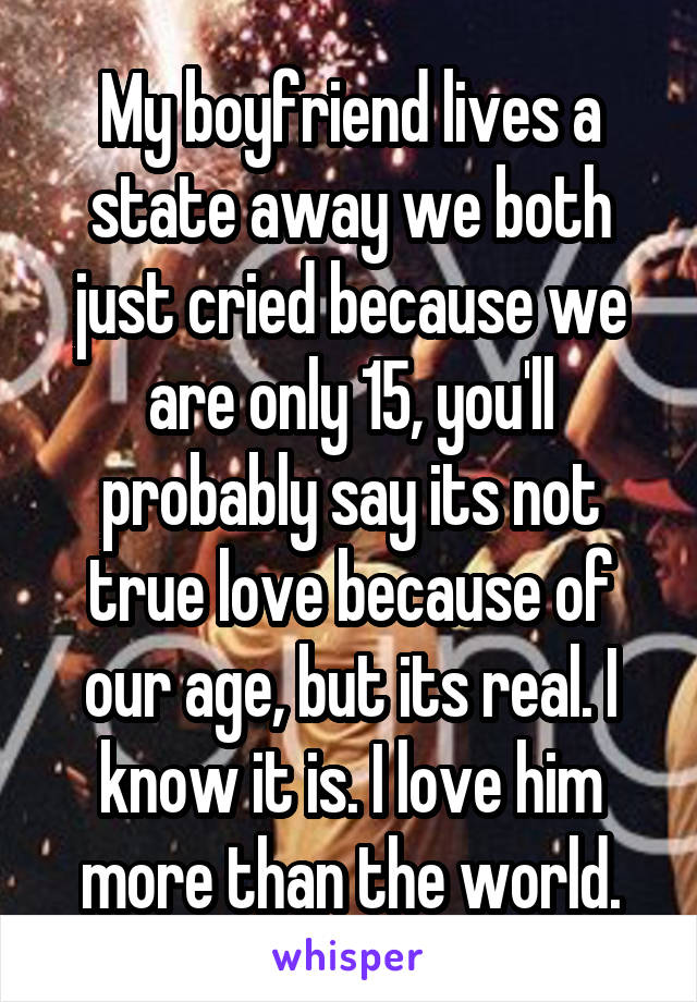 My boyfriend lives a state away we both just cried because we are only 15, you'll probably say its not true love because of our age, but its real. I know it is. I love him more than the world.