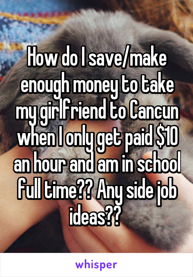 How do I save/make enough money to take my girlfriend to Cancun when I only get paid $10 an hour and am in school full time?? Any side job ideas?? 