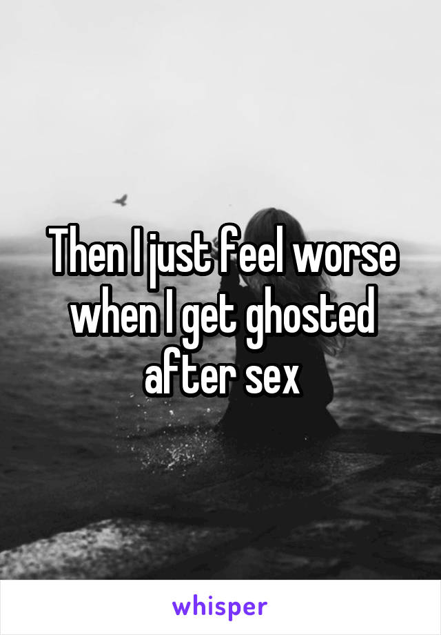 Then I just feel worse when I get ghosted after sex