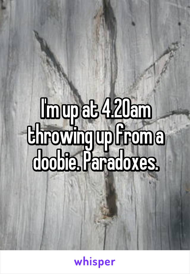 I'm up at 4.20am throwing up from a doobie. Paradoxes.