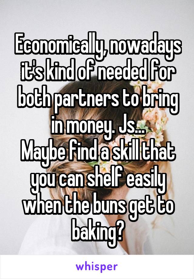 Economically, nowadays it's kind of needed for both partners to bring in money. Js...
Maybe find a skill that you can shelf easily when the buns get to baking?