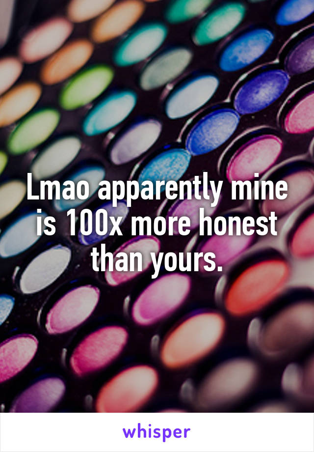 Lmao apparently mine is 100x more honest than yours.