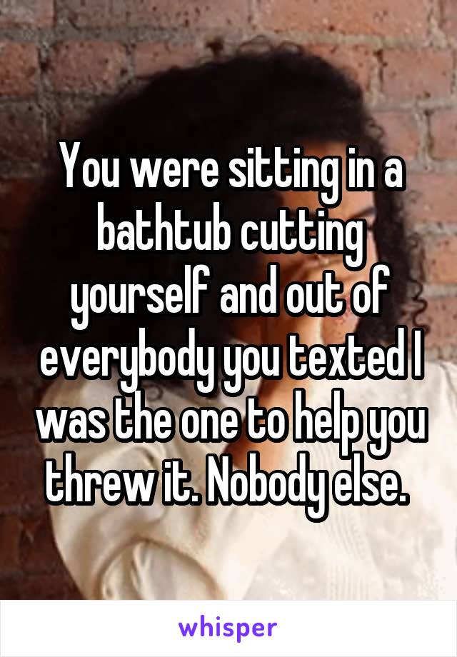 You were sitting in a bathtub cutting yourself and out of everybody you texted I was the one to help you threw it. Nobody else. 