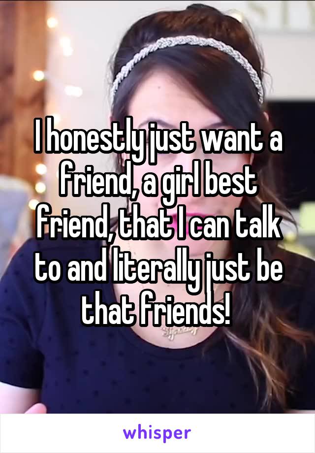 I honestly just want a friend, a girl best friend, that I can talk to and literally just be that friends! 