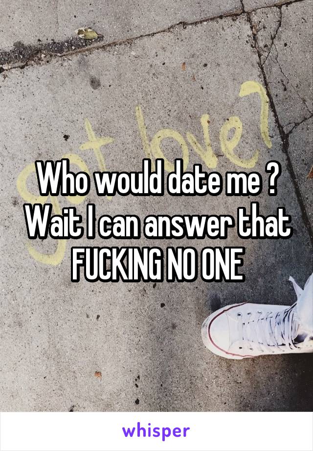 Who would date me ? Wait I can answer that FUCKING NO ONE