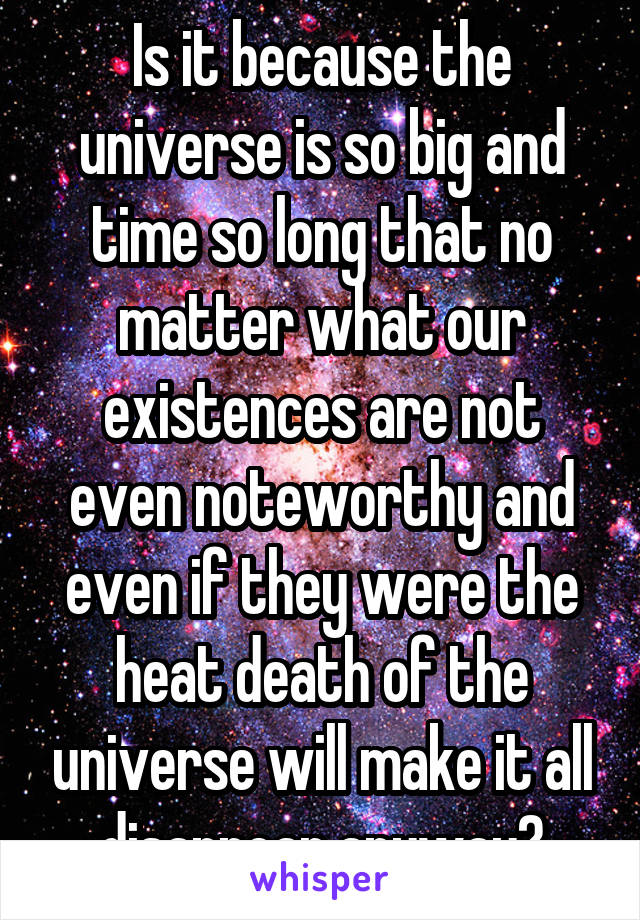 Is it because the universe is so big and time so long that no matter what our existences are not even noteworthy and even if they were the heat death of the universe will make it all disappear anyway?