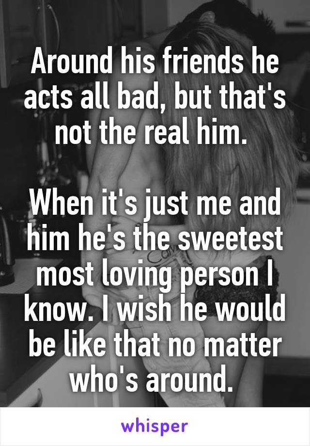 Around his friends he acts all bad, but that's not the real him. 

When it's just me and him he's the sweetest most loving person I know. I wish he would be like that no matter who's around. 