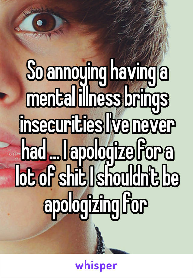 So annoying having a mental illness brings insecurities I've never had ... I apologize for a lot of shit I shouldn't be apologizing for 