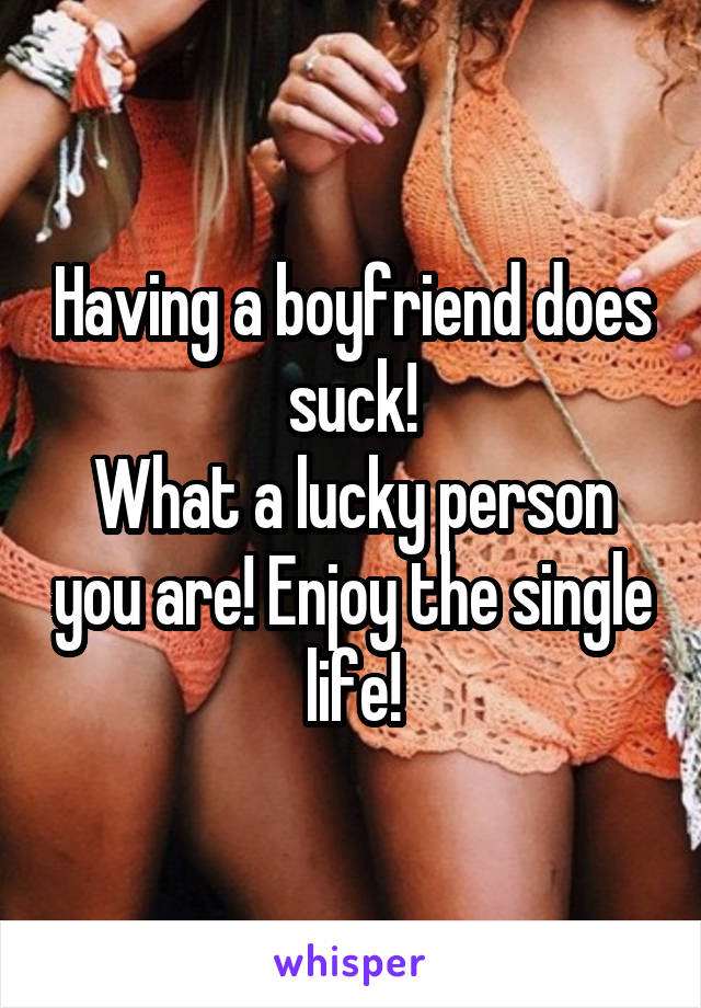 Having a boyfriend does suck!
What a lucky person you are! Enjoy the single life!