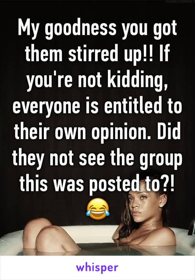 My goodness you got them stirred up!! If you're not kidding, everyone is entitled to their own opinion. Did they not see the group this was posted to?!  😂 