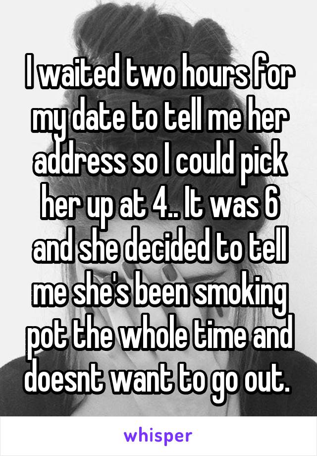 I waited two hours for my date to tell me her address so I could pick her up at 4.. It was 6 and she decided to tell me she's been smoking pot the whole time and doesnt want to go out. 