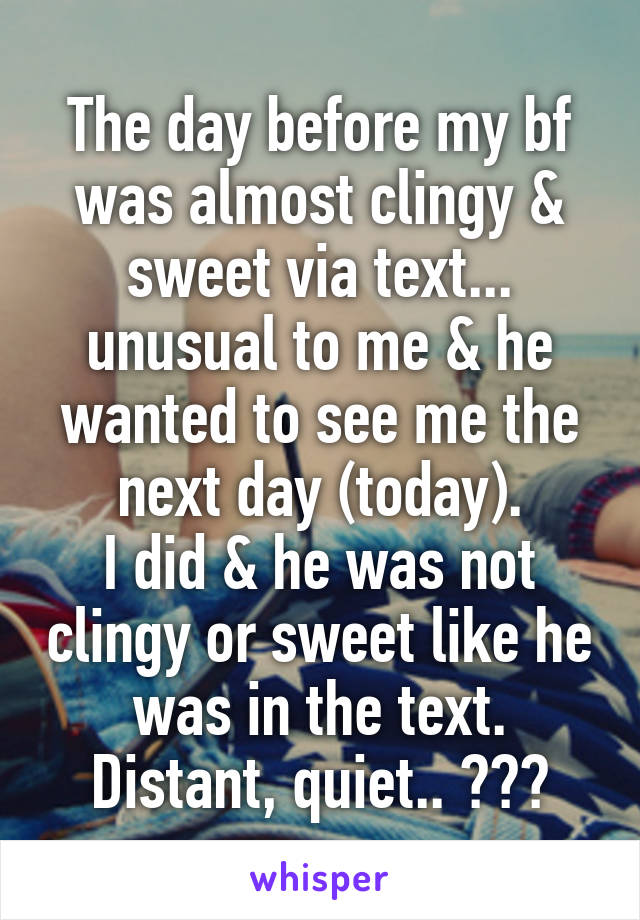 The day before my bf was almost clingy & sweet via text... unusual to me & he wanted to see me the next day (today).
I did & he was not clingy or sweet like he was in the text. Distant, quiet.. ???