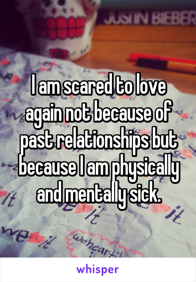 I am scared to love again not because of past relationships but because I am physically and mentally sick.