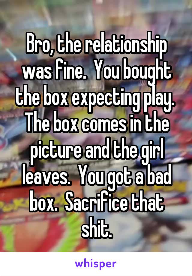 Bro, the relationship was fine.  You bought the box expecting play.  The box comes in the picture and the girl leaves.  You got a bad box.  Sacrifice that shit.