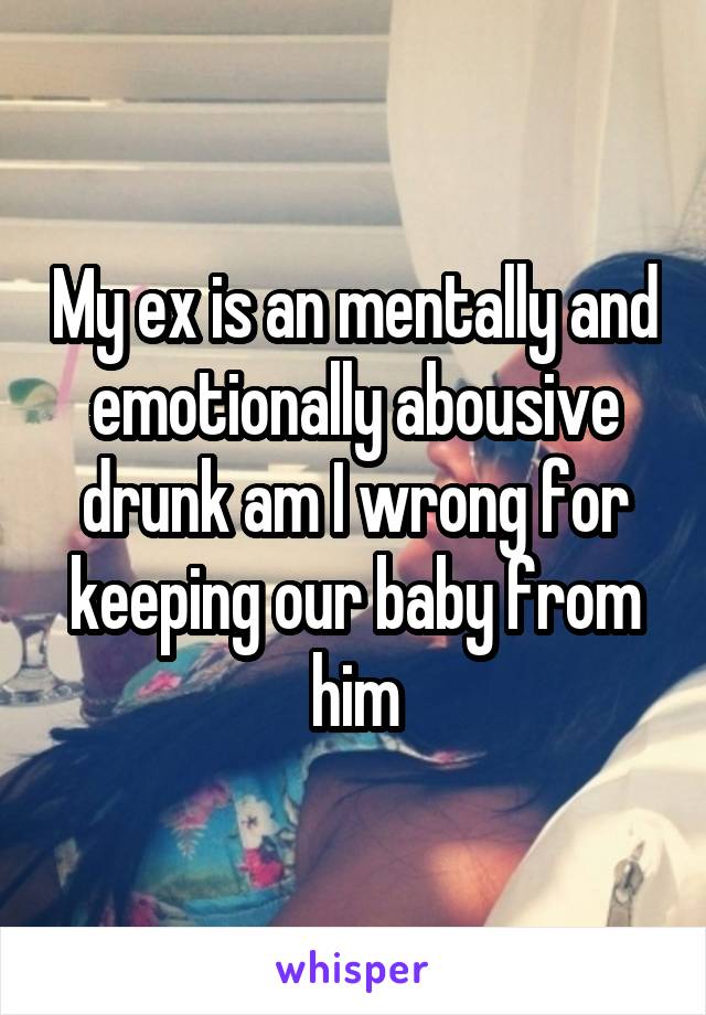 My ex is an mentally and emotionally abousive drunk am I wrong for keeping our baby from him