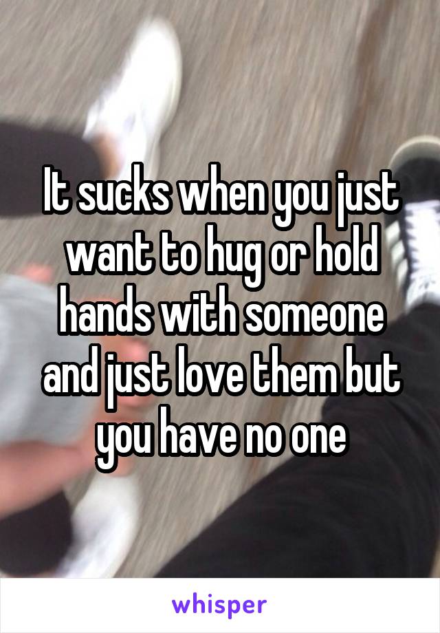 It sucks when you just want to hug or hold hands with someone and just love them but you have no one