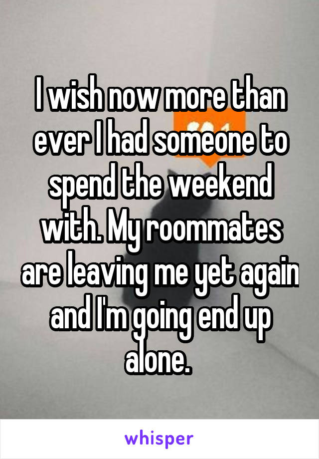 I wish now more than ever I had someone to spend the weekend with. My roommates are leaving me yet again and I'm going end up alone. 