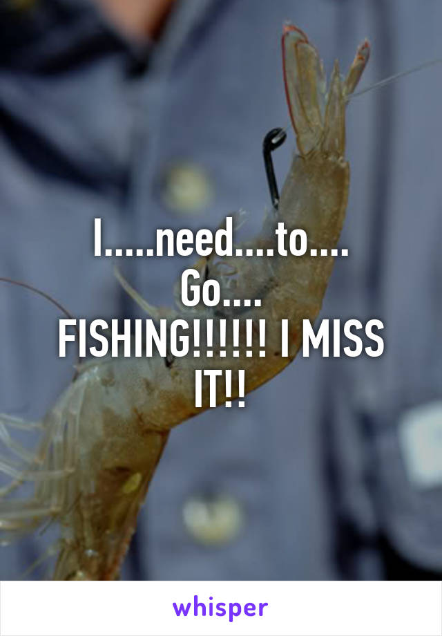 I.....need....to....
Go....
FISHING!!!!!! I MISS IT!!