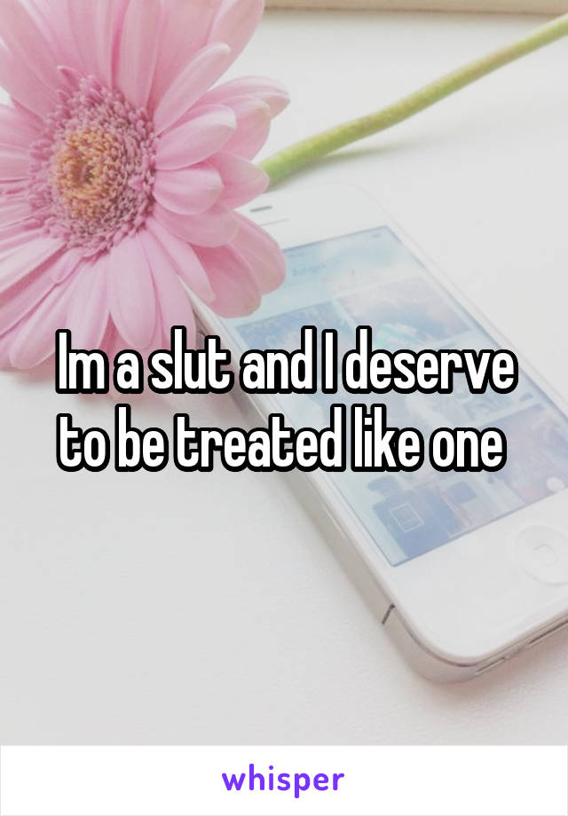 Im a slut and I deserve to be treated like one 