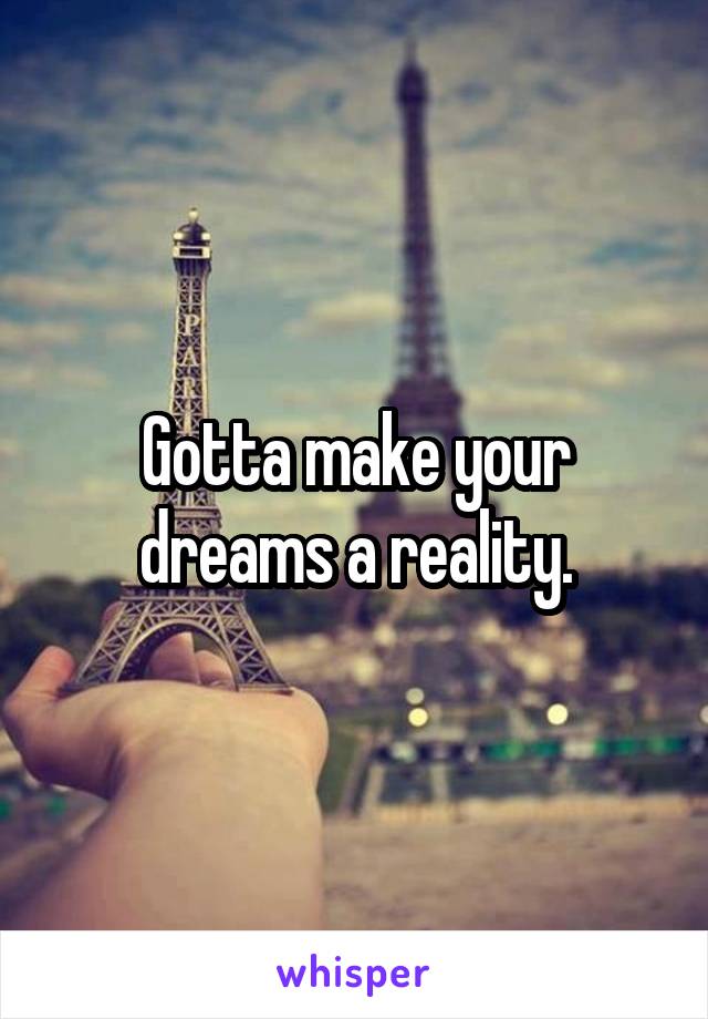 Gotta make your dreams a reality.