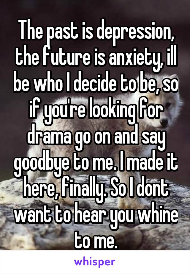 The past is depression, the future is anxiety, ill be who I decide to be, so if you're looking for drama go on and say goodbye to me. I made it here, finally. So I dont want to hear you whine to me.