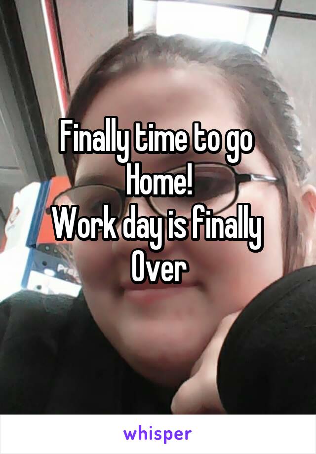 Finally time to go 
Home!
Work day is finally 
Over
