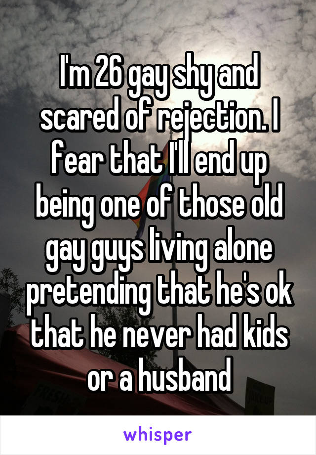 I'm 26 gay shy and scared of rejection. I fear that I'll end up being one of those old gay guys living alone pretending that he's ok that he never had kids or a husband