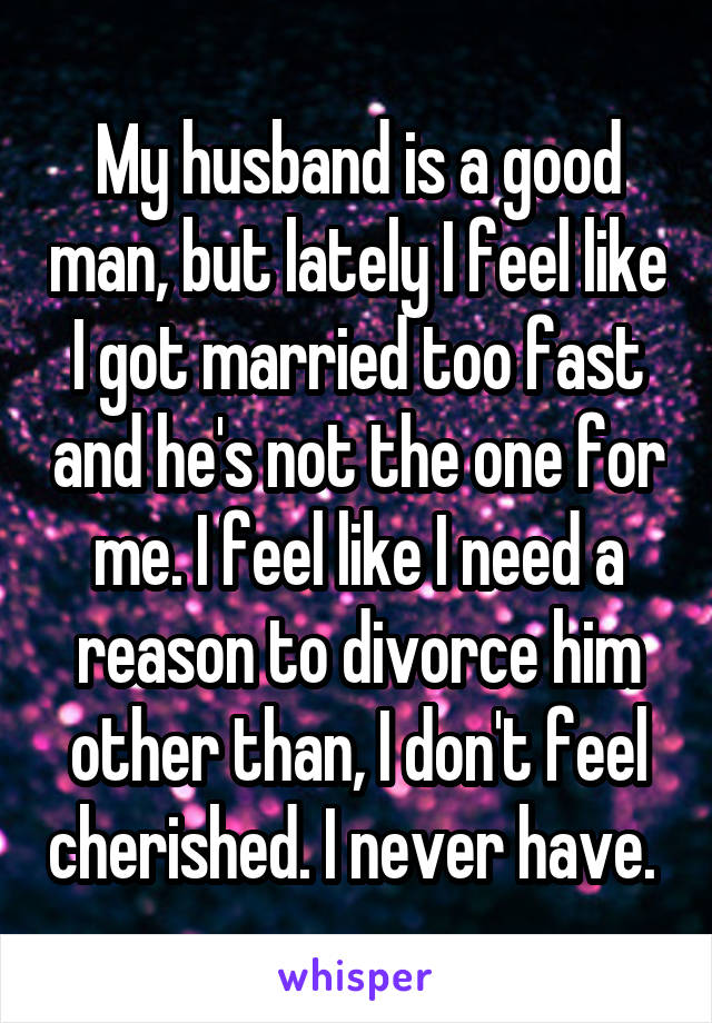 My husband is a good man, but lately I feel like I got married too fast and he's not the one for me. I feel like I need a reason to divorce him other than, I don't feel cherished. I never have. 