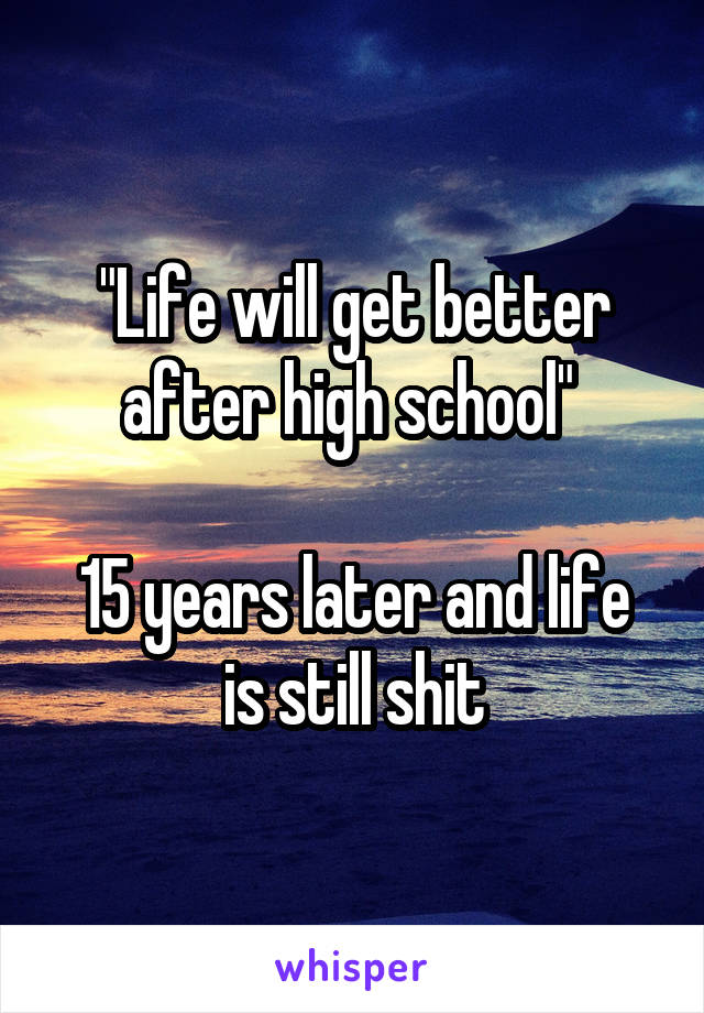 "Life will get better after high school" 

15 years later and life is still shit