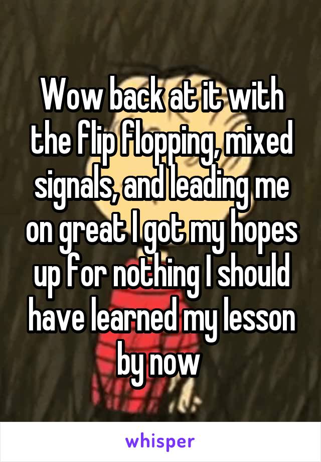 Wow back at it with the flip flopping, mixed signals, and leading me on great I got my hopes up for nothing I should have learned my lesson by now 