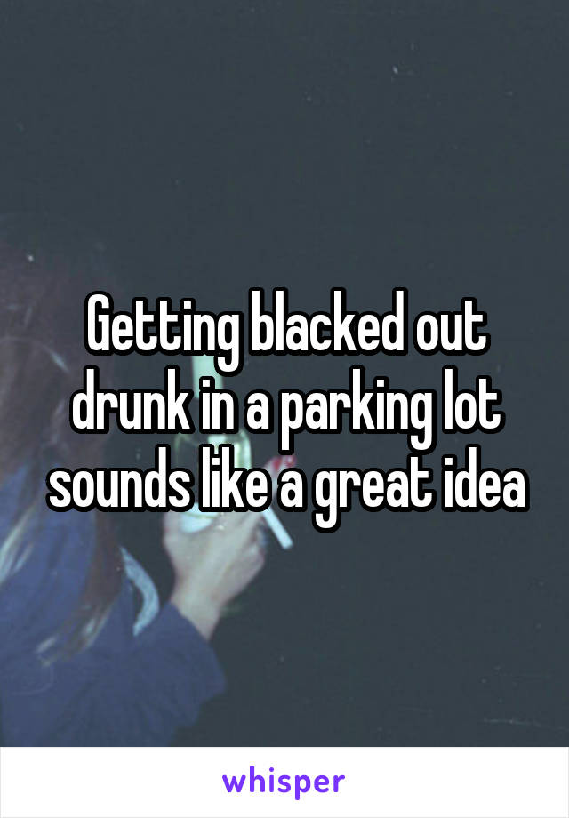 Getting blacked out drunk in a parking lot sounds like a great idea