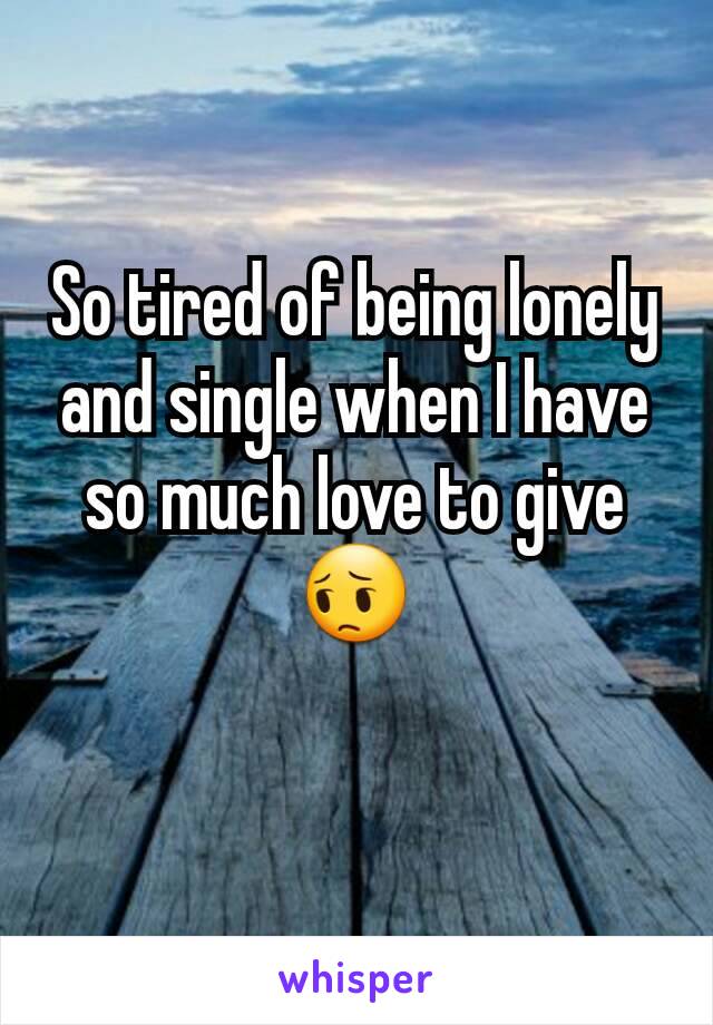 So tired of being lonely and single when I have so much love to give 😔