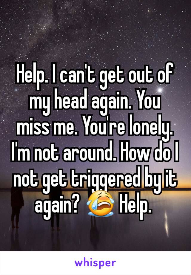 Help. I can't get out of my head again. You miss me. You're lonely. I'm not around. How do I not get triggered by it again? 😭 Help. 