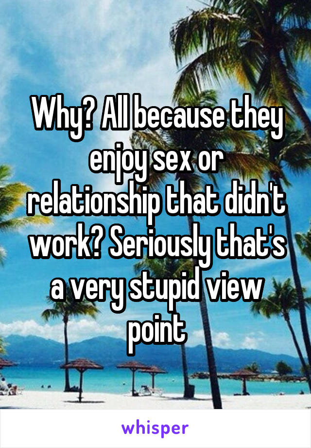 Why? All because they enjoy sex or relationship that didn't work? Seriously that's a very stupid view point