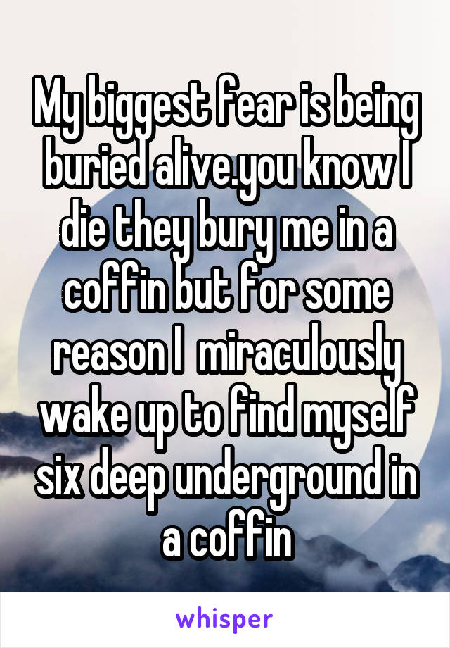 My biggest fear is being buried alive.you know I die they bury me in a coffin but for some reason I  miraculously wake up to find myself six deep underground in a coffin