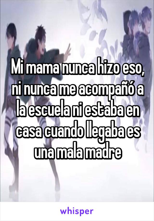 Mi mama nunca hizo eso, ni nunca me acompañó a la escuela ni estaba en casa cuando llegaba es una mala madre