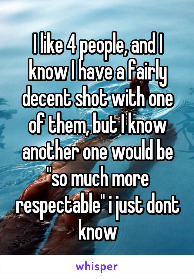 I like 4 people, and I know I have a fairly decent shot with one of them, but I know another one would be "so much more respectable" i just dont know