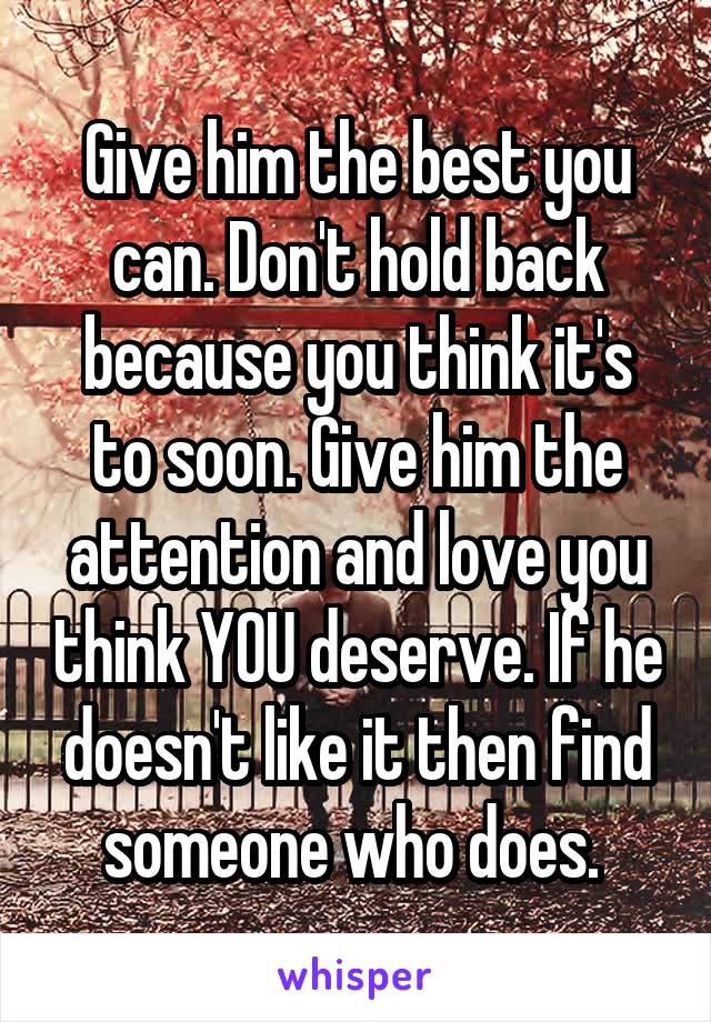 Give him the best you can. Don't hold back because you think it's to soon. Give him the attention and love you think YOU deserve. If he doesn't like it then find someone who does. 