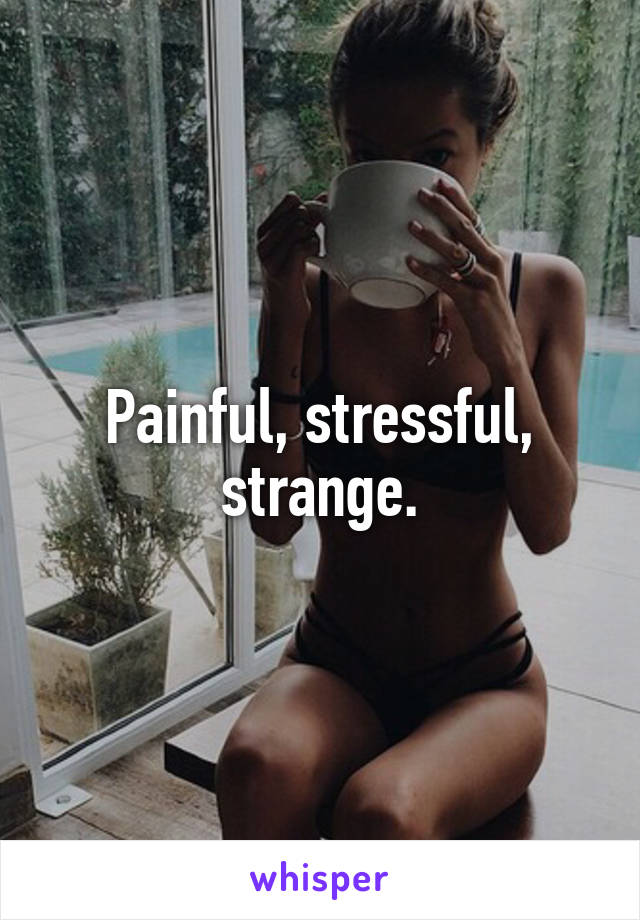 Painful, stressful,
strange.