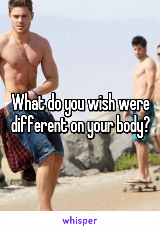 What do you wish were different on your body?