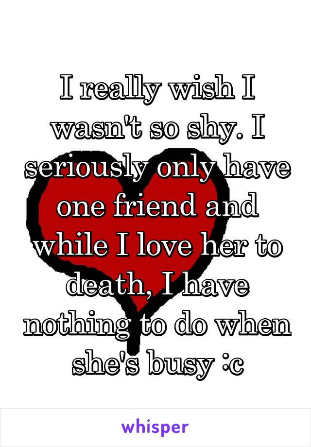 I really wish I wasn't so shy. I seriously only have one friend and while I love her to death, I have nothing to do when she's busy :c