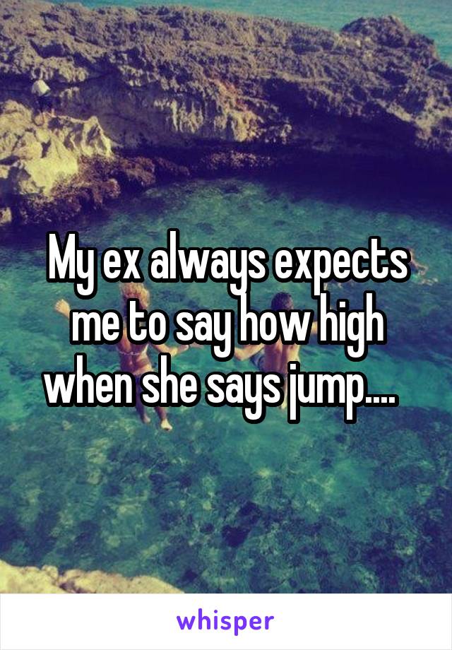 My ex always expects me to say how high when she says jump....  