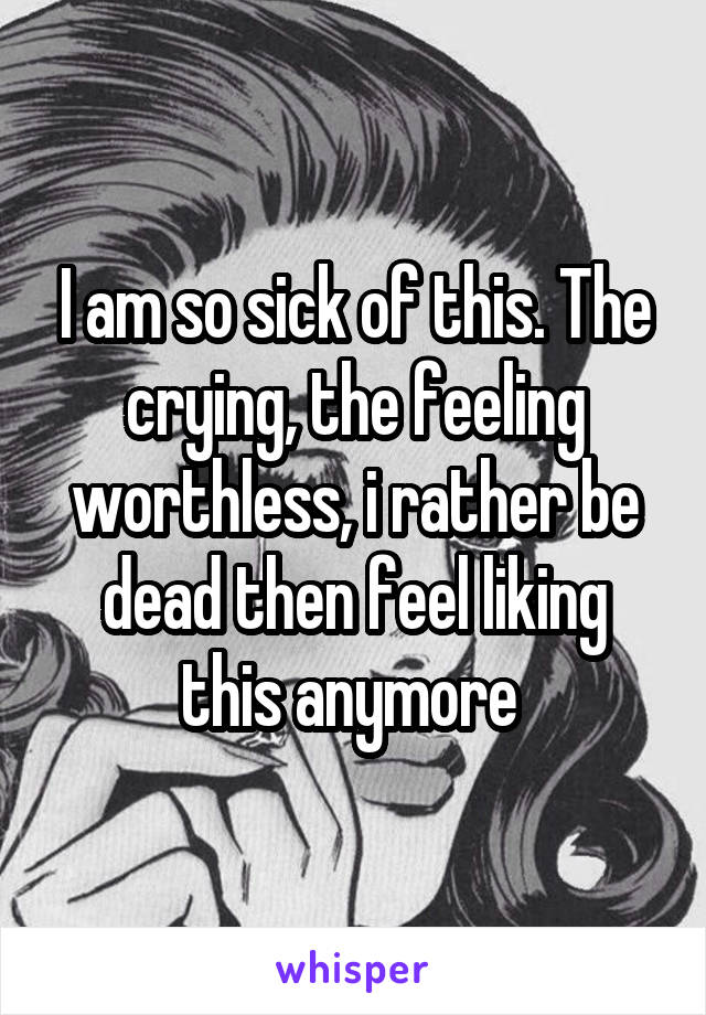 I am so sick of this. The crying, the feeling worthless, i rather be dead then feel liking this anymore 