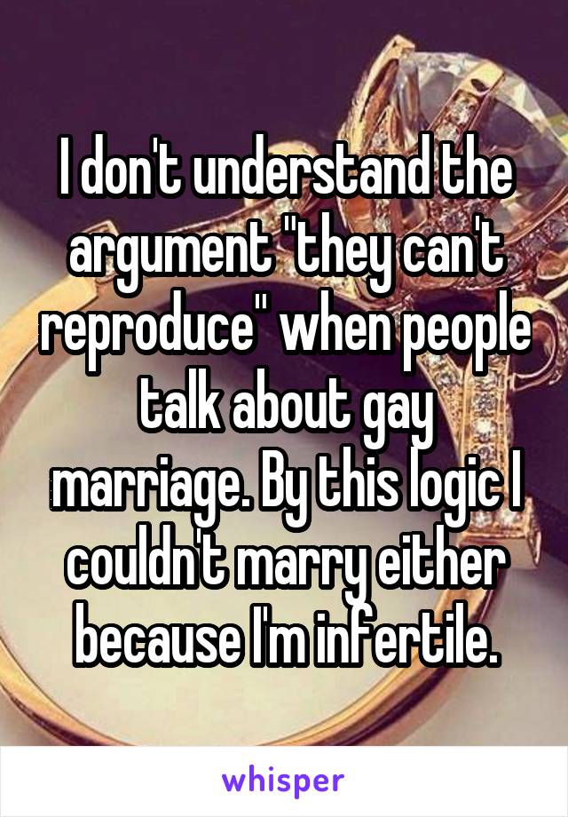 I don't understand the argument "they can't reproduce" when people talk about gay marriage. By this logic I couldn't marry either because I'm infertile.