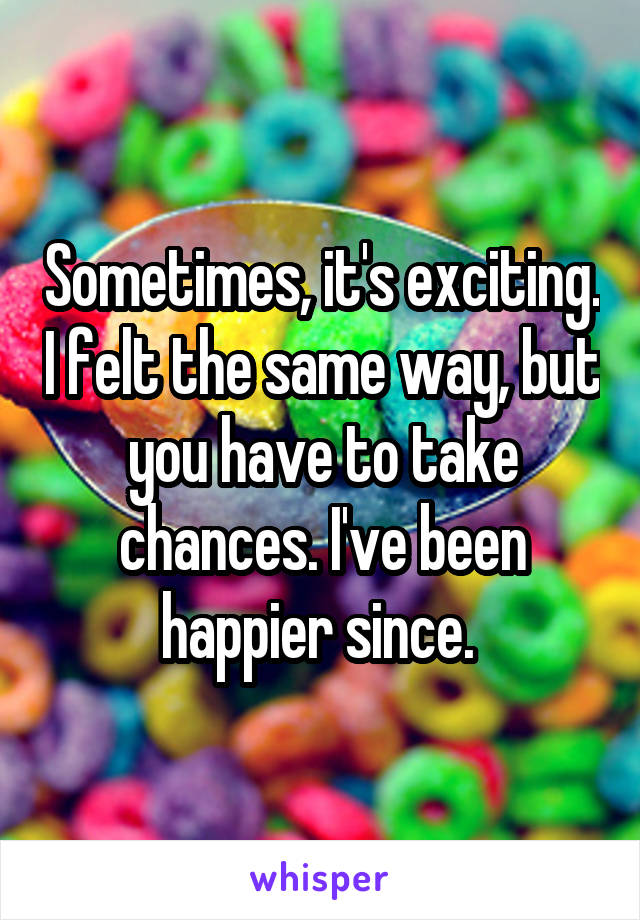 Sometimes, it's exciting. I felt the same way, but you have to take chances. I've been happier since. 