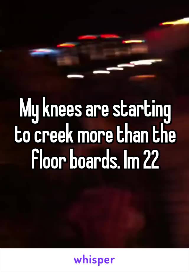 My knees are starting to creek more than the floor boards. Im 22