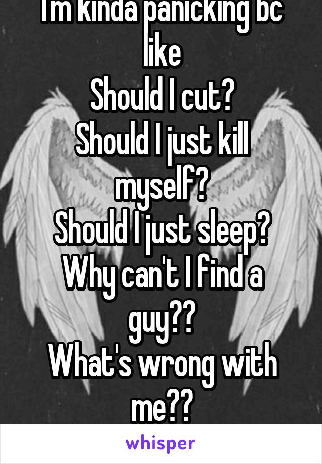 I'm kinda panicking bc like
Should I cut?
Should I just kill myself?
Should I just sleep?
Why can't I find a guy??
What's wrong with me??
Tfffff?!?!?