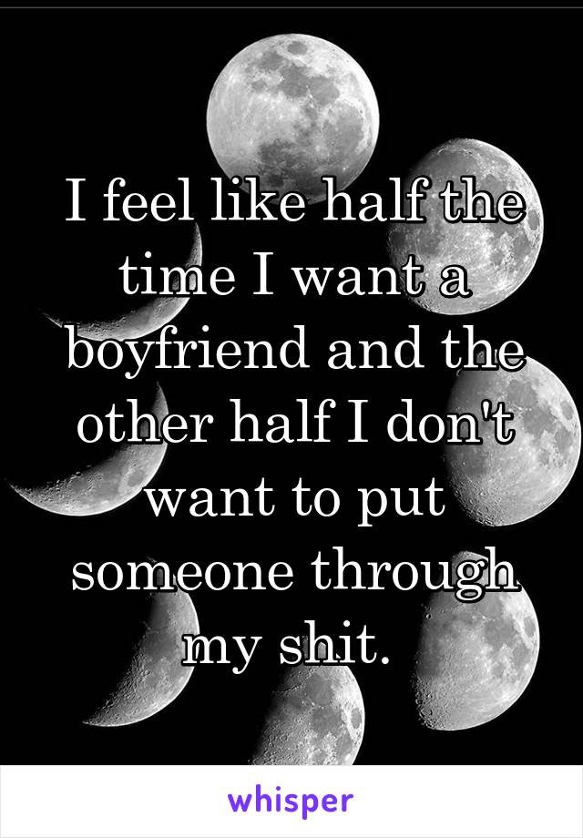 I feel like half the time I want a boyfriend and the other half I don't want to put someone through my shit. 