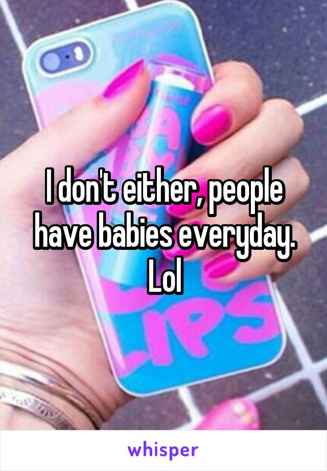 I don't either, people have babies everyday. Lol