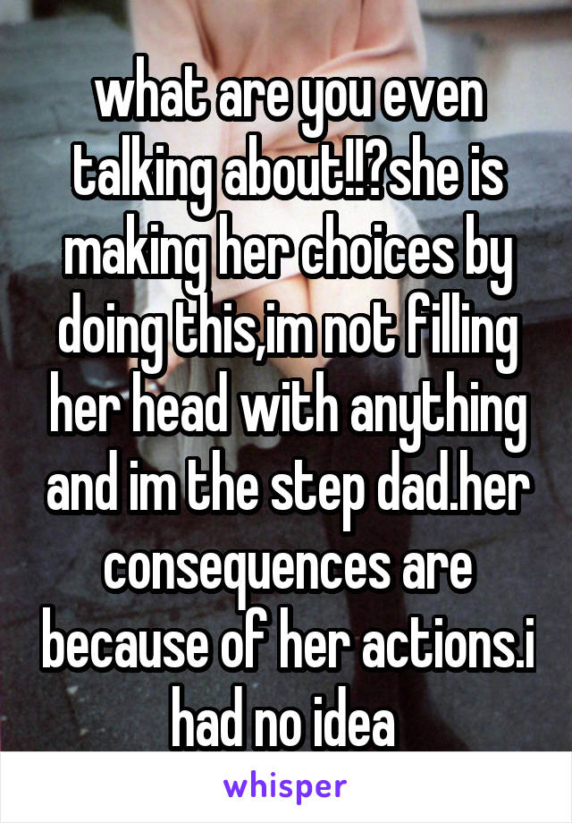 what are you even talking about!!?she is making her choices by doing this,im not filling her head with anything and im the step dad.her consequences are because of her actions.i had no idea 